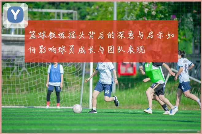 篮球教练摇头背后的深意与启示如何影响球员成长与团队表现