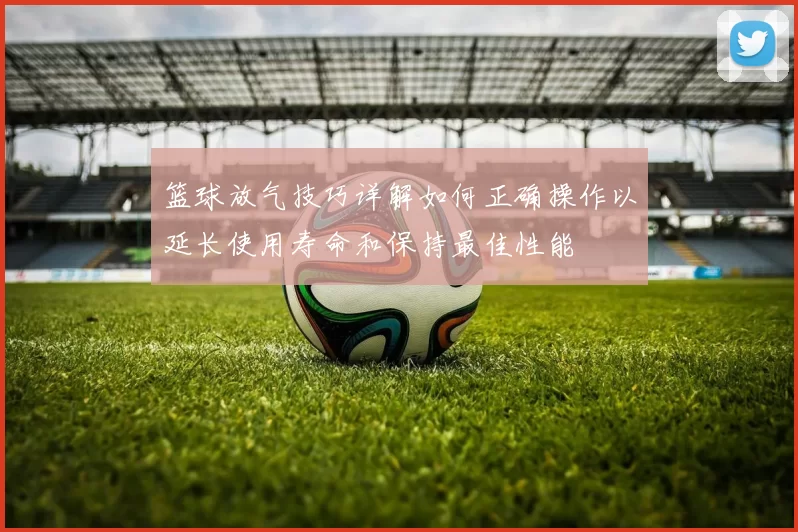 篮球放气技巧详解如何正确操作以延长使用寿命和保持最佳性能