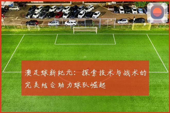 澳足球新纪元：探索技术与战术的完美结合助力球队崛起