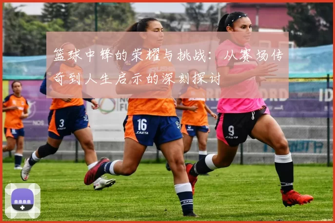 篮球中锋的荣耀与挑战：从赛场传奇到人生启示的深刻探讨