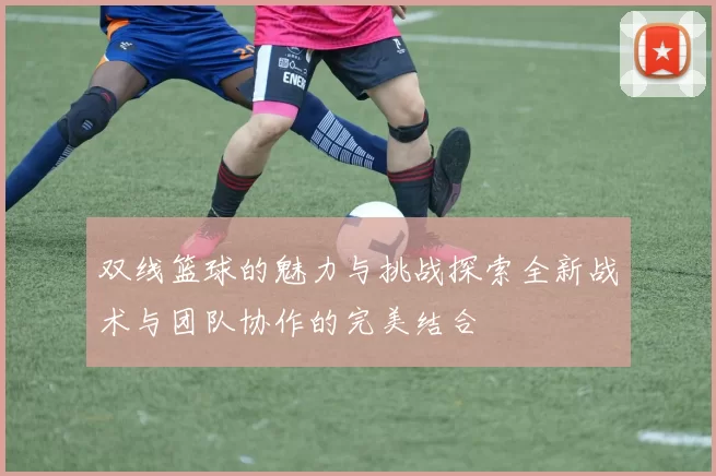 双线篮球的魅力与挑战探索全新战术与团队协作的完美结合