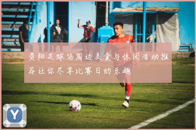 贵阳足球场周边美食与休闲活动推荐让你尽享比赛日的乐趣